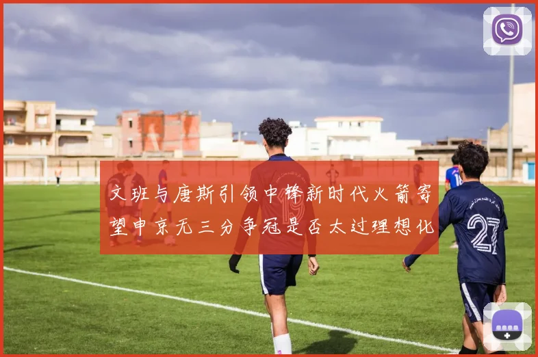 文班与唐斯引领中锋新时代火箭寄望申京无三分争冠是否太过理想化