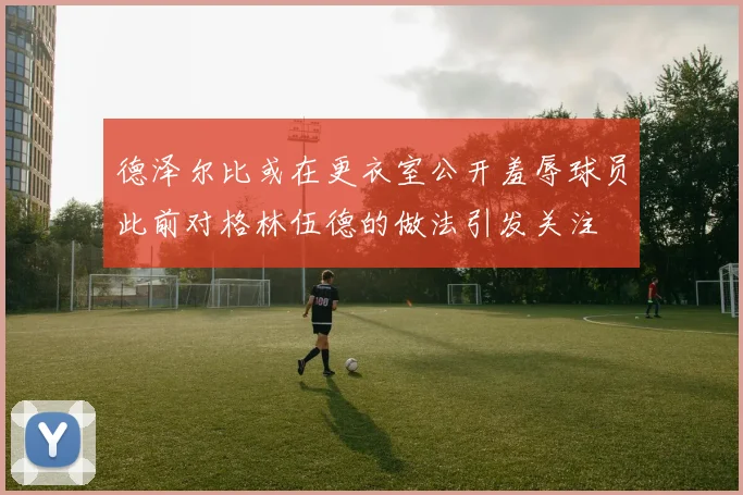 德泽尔比或在更衣室公开羞辱球员此前对格林伍德的做法引发关注