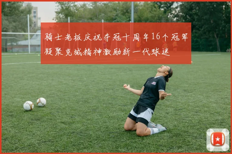 骑士老板庆祝夺冠十周年16个冠军凝聚克城精神激励新一代球迷
