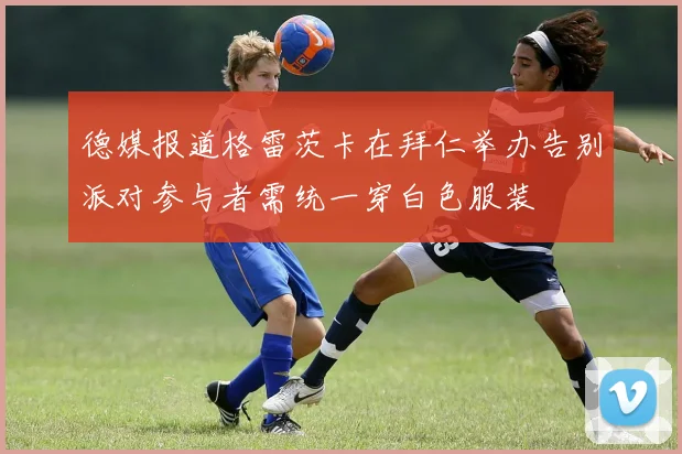 德媒报道格雷茨卡在拜仁举办告别派对参与者需统一穿白色服装