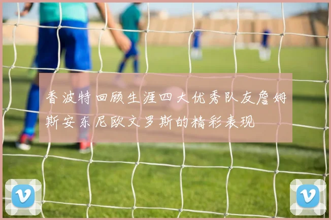 香波特回顾生涯四大优秀队友詹姆斯安东尼欧文罗斯的精彩表现