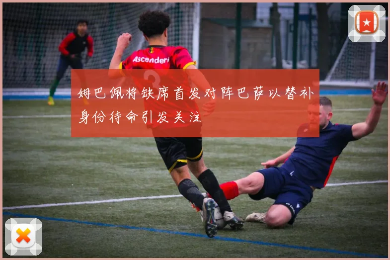 姆巴佩将缺席首发对阵巴萨以替补身份待命引发关注