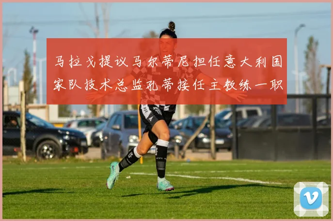 马拉戈提议马尔蒂尼担任意大利国家队技术总监孔蒂接任主教练一职