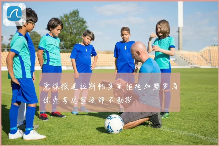 意媒报道拉斯帕多里拒绝加盟罗马优先考虑重返那不勒斯