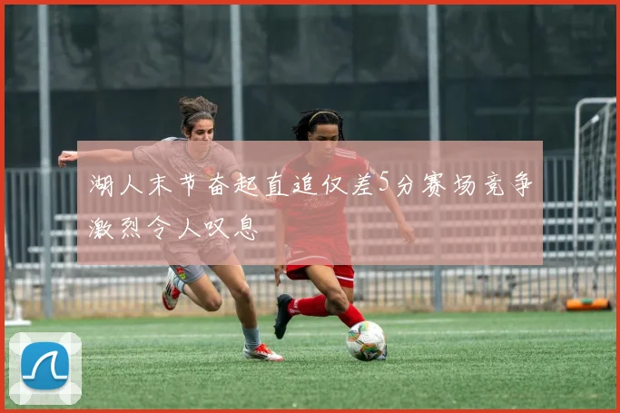 湖人末节奋起直追仅差5分赛场竞争激烈令人叹息
