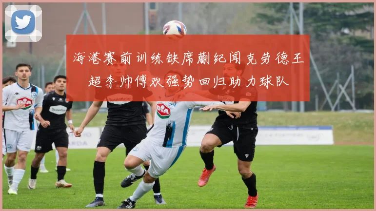 海港赛前训练缺席蒯纪闻克劳德王燊超李帅傅欢强势回归助力球队