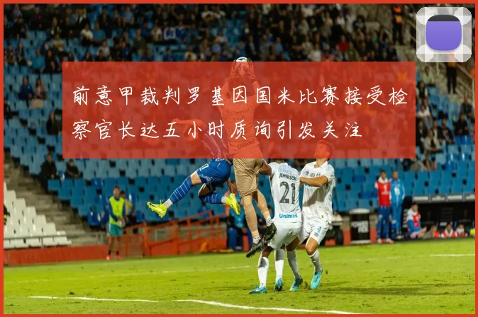 前意甲裁判罗基因国米比赛接受检察官长达五小时质询引发关注